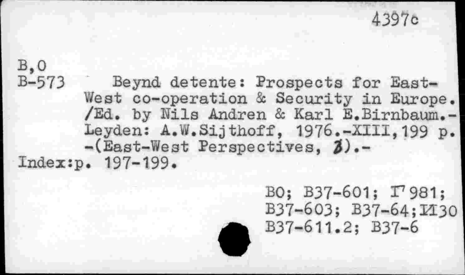 ﻿4397c
B,0
B-573 Beynd detente: Prospects for East-West co-operation & Security in Europe. /Ed. by Nils Andren & Karl E.Birnbaum.-Leyden: A.W.Sijthoff, 1976.-XIII,199 p. -(East-West Perspectives, $)•-
Index:p. 197-199.
BO; B37-601; I7981;
B37-603; B37-64;H3
B37-611.2; B37-6